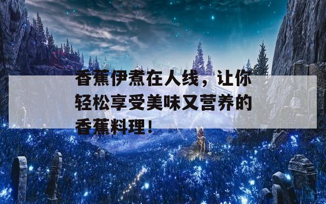 香蕉伊煮在人线，让你轻松享受美味又营养的香蕉料理！