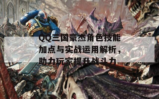 QQ三国豪杰角色技能加点与实战运用解析，助力玩家提升战斗力  第1张