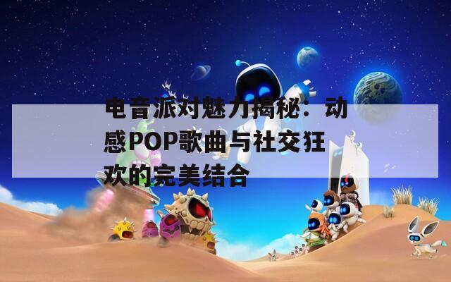 电音派对魅力揭秘：动感POP歌曲与社交狂欢的完美结合