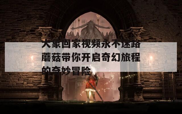 大象回家视频永不迷路蘑菇带你开启奇幻旅程的奇妙冒险