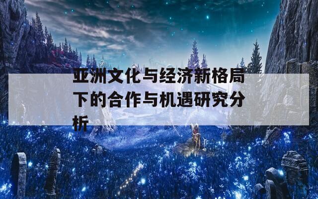 亚洲文化与经济新格局下的合作与机遇研究分析