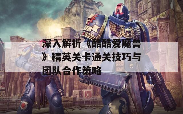 深入解析《酷酷爱魔兽》精英关卡通关技巧与团队合作策略