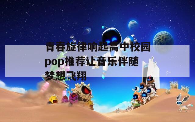 青春旋律响起高中校园pop推荐让音乐伴随梦想飞翔