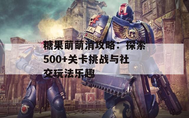 糖果萌萌消攻略：探索500+关卡挑战与社交玩法乐趣