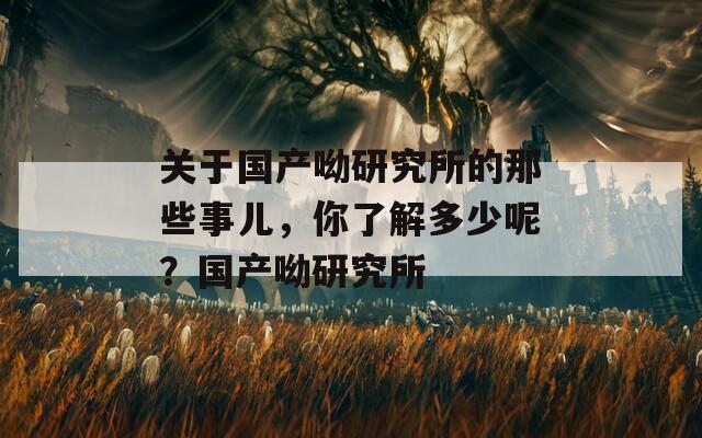 关于国产呦研究所的那些事儿，你了解多少呢？国产呦研究所